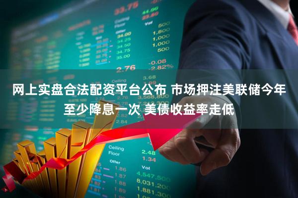 网上实盘合法配资平台公布 市场押注美联储今年至少降息一次 美债收益率走低