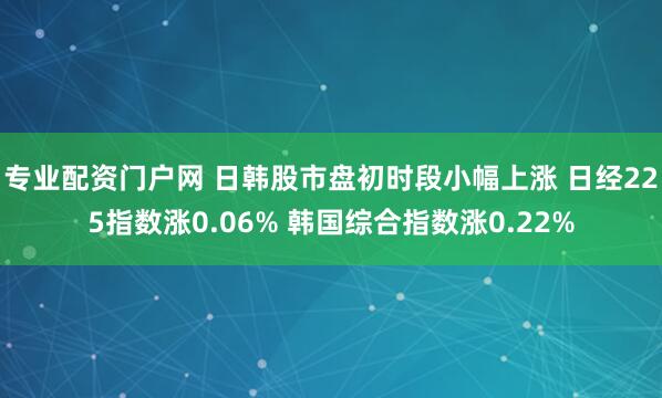 专业配资门户网 日韩股市盘初时段小幅上涨 日经225指数涨0.06% 韩国综合指数涨0.22%