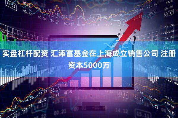 实盘杠杆配资 汇添富基金在上海成立销售公司 注册资本5000万