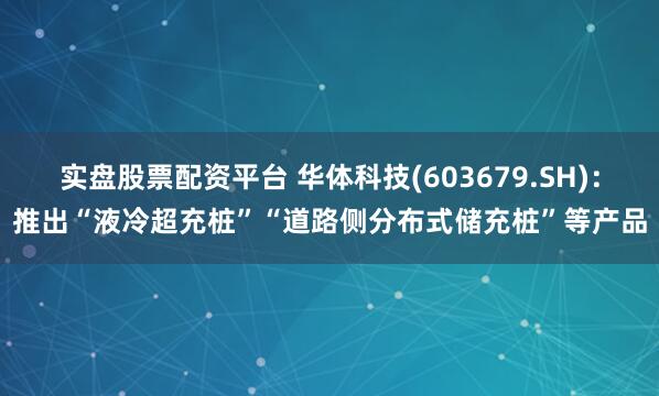 实盘股票配资平台 华体科技(603679.SH)：推出“液冷超充桩”“道路侧分布式储充桩”等产品