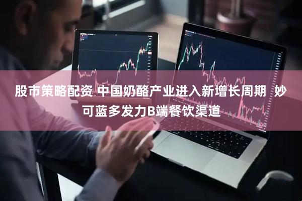 股市策略配资 中国奶酪产业进入新增长周期  妙可蓝多发力B端餐饮渠道