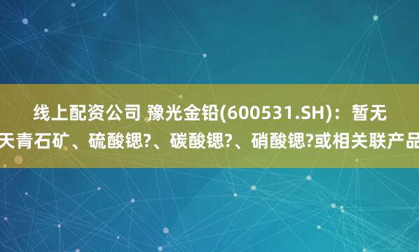 线上配资公司 豫光金铅(600531.SH)：暂无天青石矿、硫酸锶?、碳酸锶?、硝酸锶?或相关联产品