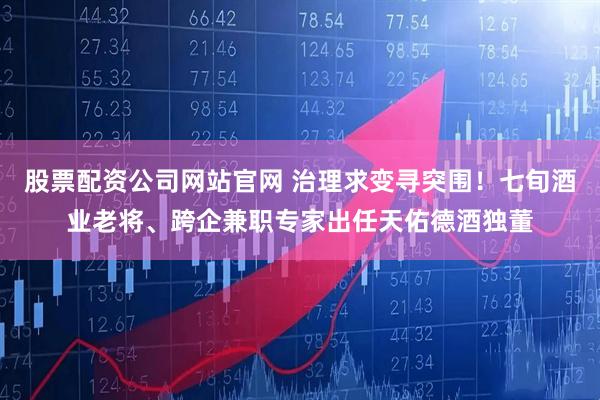股票配资公司网站官网 治理求变寻突围！七旬酒业老将、跨企兼职专家出任天佑德酒独董