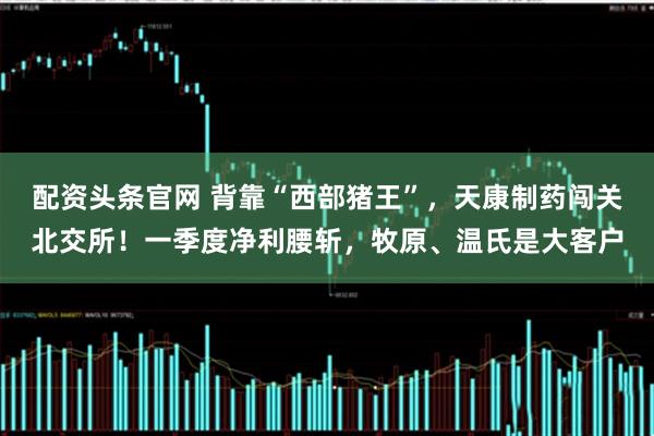 配资头条官网 背靠“西部猪王”，天康制药闯关北交所！一季度净利腰斩，牧原、温氏是大客户