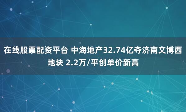 在线股票配资平台 中海地产32.74亿夺济南文博西地块 2.2万/平创单价新高