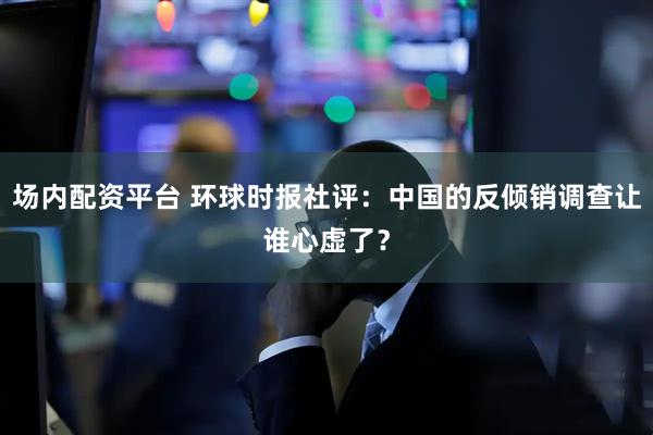 场内配资平台 环球时报社评：中国的反倾销调查让谁心虚了？