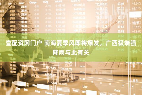 壹配资网门户 南海夏季风即将爆发，广西极端强降雨与此有关