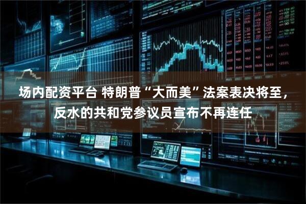 场内配资平台 特朗普“大而美”法案表决将至，反水的共和党参议员宣布不再连任