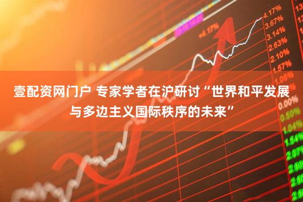 壹配资网门户 专家学者在沪研讨“世界和平发展与多边主义国际秩序的未来”
