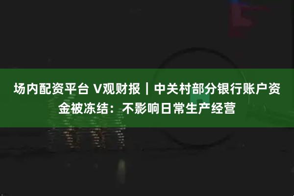 场内配资平台 V观财报｜中关村部分银行账户资金被冻结：不影响日常生产经营