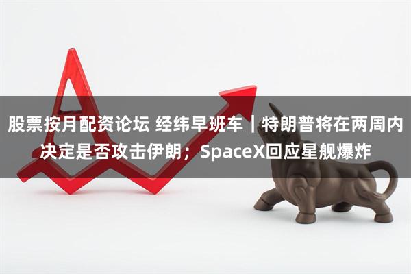 股票按月配资论坛 经纬早班车｜特朗普将在两周内决定是否攻击伊朗；SpaceX回应星舰爆炸