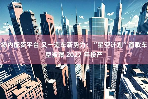 场内配资平台 又一造车新势力：“星空计划”首款车型被曝 2027 年投产