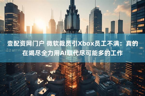 壹配资网门户 微软裁员引Xbox员工不满：真的在竭尽全力用AI取代尽可能多的工作