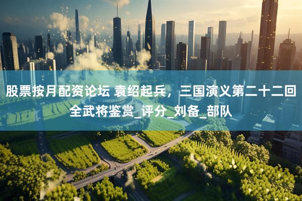 股票按月配资论坛 袁绍起兵，三国演义第二十二回全武将鉴赏_评分_刘备_部队