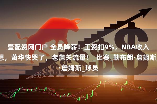 壹配资网门户 全员降薪！工资扣9%，NBA收入不理想，萧华快哭了，老詹关流量！_比赛_勒布朗·詹姆斯_球员