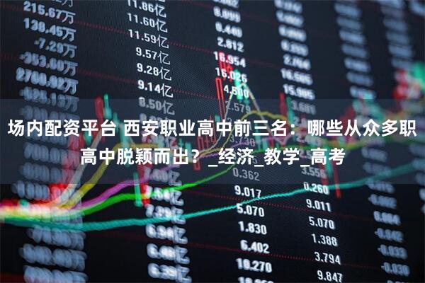 场内配资平台 西安职业高中前三名：哪些从众多职高中脱颖而出？_经济_教学_高考