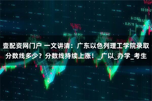 壹配资网门户 一文讲清：广东以色列理工学院录取分数线多少？分数线持续上涨！_广以_办学_考生