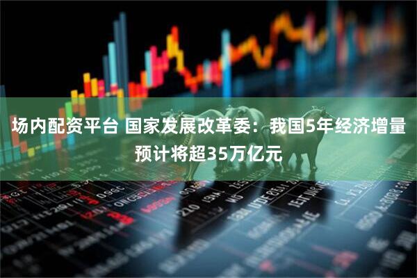 场内配资平台 国家发展改革委：我国5年经济增量预计将超35万亿元