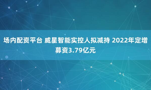 场内配资平台 威星智能实控人拟减持 2022年定增募资3.79亿元