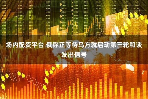 场内配资平台 俄称正等待乌方就启动第三轮和谈发出信号