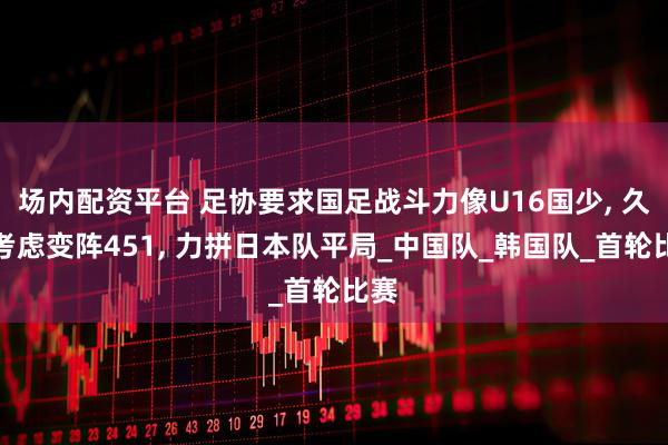 场内配资平台 足协要求国足战斗力像U16国少, 久尔考虑变阵451, 力拼日本队平局_中国队_韩国队_首轮比赛