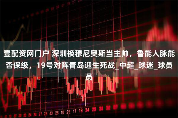 壹配资网门户 深圳换穆尼奥斯当主帅，鲁能人脉能否保级，19号对阵青岛迎生死战_中超_球迷_球员