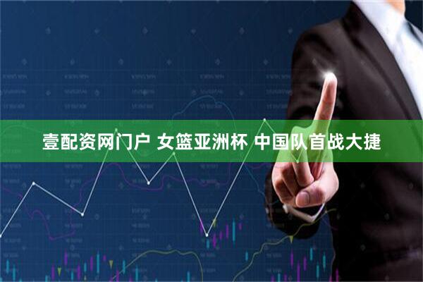 壹配资网门户 女篮亚洲杯 中国队首战大捷