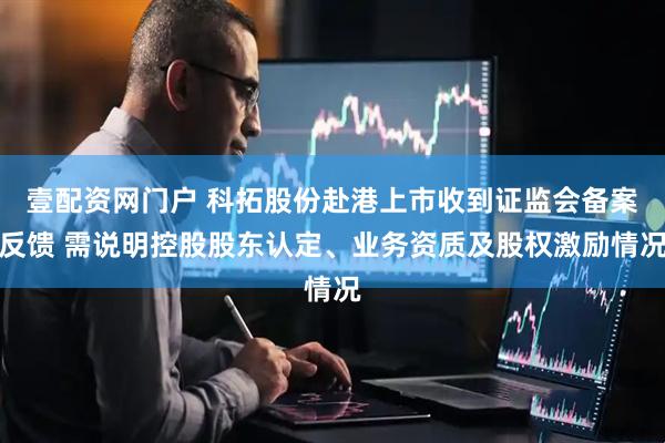 壹配资网门户 科拓股份赴港上市收到证监会备案反馈 需说明控股股东认定、业务资质及股权激励情况