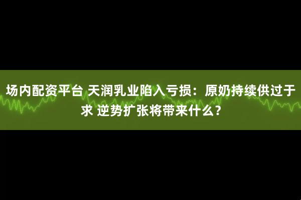 场内配资平台 天润乳业陷入亏损：原奶持续供过于求 逆势扩张将带来什么？