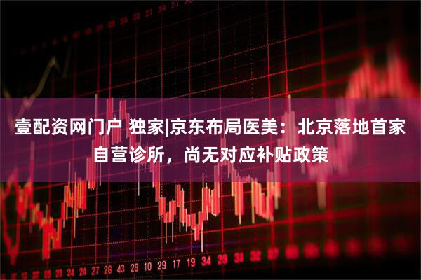壹配资网门户 独家|京东布局医美：北京落地首家自营诊所，尚无对应补贴政策