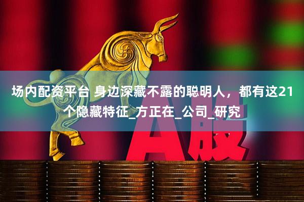 场内配资平台 身边深藏不露的聪明人，都有这21个隐藏特征_方正在_公司_研究