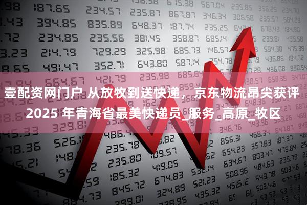 壹配资网门户 从放牧到送快递，京东物流昂尖获评 2025 年青海省最美快递员_服务_高原_牧区