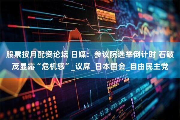 股票按月配资论坛 日媒：参议院选举倒计时 石破茂显露“危机感”_议席_日本国会_自由民主党