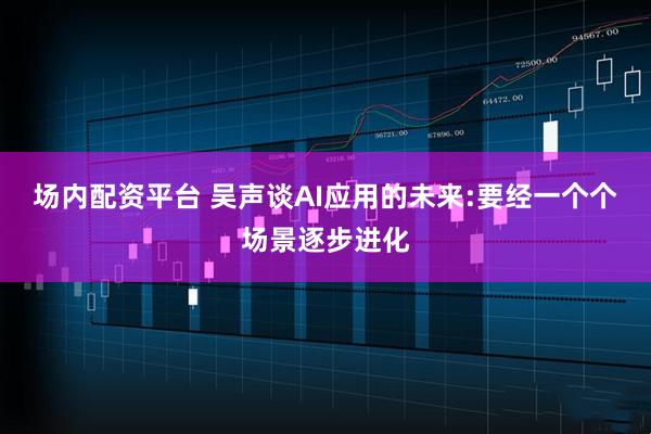 场内配资平台 吴声谈AI应用的未来:要经一个个场景逐步进化