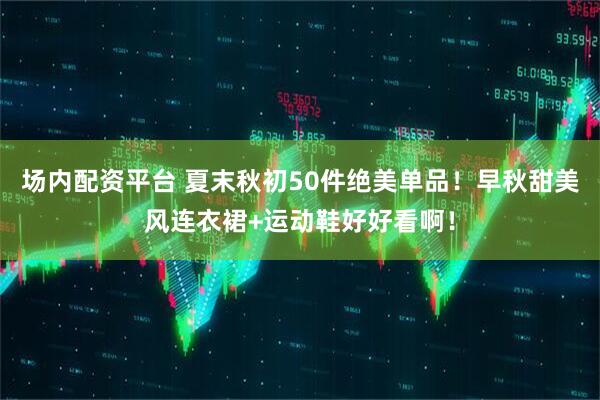 场内配资平台 夏末秋初50件绝美单品!早秋甜美风连衣裙+运动鞋好好看啊!