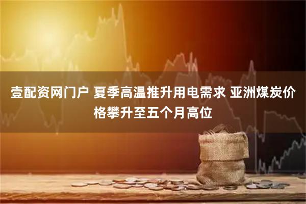 壹配资网门户 夏季高温推升用电需求 亚洲煤炭价格攀升至五个月高位