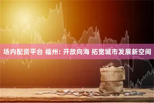 场内配资平台 福州: 开放向海 拓宽城市发展新空间