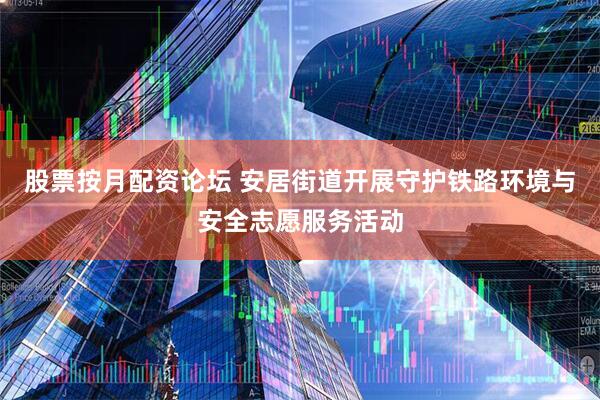 股票按月配资论坛 安居街道开展守护铁路环境与安全志愿服务活动