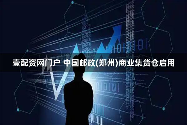 壹配资网门户 中国邮政(郑州)商业集货仓启用