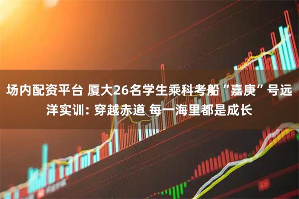 场内配资平台 厦大26名学生乘科考船“嘉庚”号远洋实训: 穿越赤道 每一海里都是成长