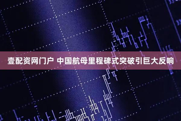 壹配资网门户 中国航母里程碑式突破引巨大反响