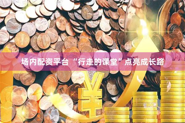 场内配资平台 “行走的课堂”点亮成长路