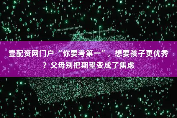 壹配资网门户 “你要考第一”，想要孩子更优秀？父母别把期望变成了焦虑