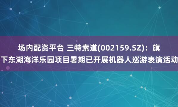 场内配资平台 三特索道(002159.SZ)：旗下东湖海洋乐园项目暑期已开展机器人巡游表演活动