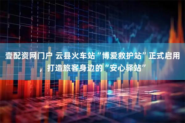壹配资网门户 云县火车站“博爱救护站”正式启用，打造旅客身边的“安心驿站”