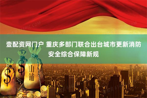壹配资网门户 重庆多部门联合出台城市更新消防安全综合保障新规