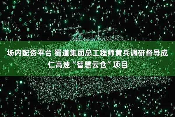 场内配资平台 蜀道集团总工程师黄兵调研督导成仁高速“智慧云仓”项目