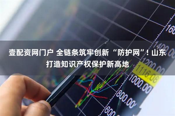 壹配资网门户 全链条筑牢创新 “防护网”! 山东打造知识产权保护新高地