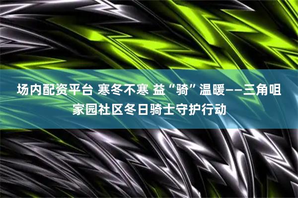 场内配资平台 寒冬不寒 益“骑”温暖——三角咀家园社区冬日骑士守护行动