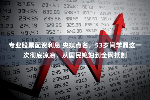 专业股票配资利息 央媒点名，53岁闫学晶这一次彻底凉凉，从国民媳妇到全网抵制